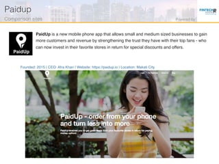 Founded: 2015 | CEO: Afra Khan | Website: https://paidup.io | Location: Makati City
PaidUp is a new mobile phone app that allows small and medium sized businesses to gain
more customers and revenue by strengthening the trust they have with their top fans - who
can now invest in their favorite stores in return for special discounts and offers.
Paidup!
Comparison sites! Powered by!
 