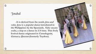 *Jotabal
-It is derived from the words Jota and
valse. Jota is a popular dance introduced in
the Philippines by the Spaniards. Valse means
waltz, a step or a dance in 3/4 time. This lively
festival dance originated in Camohaguin,
Gumaca, Quezon (formerly Tayabas).
 