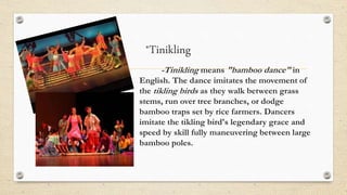 *Tinikling
-Tinikling means "bamboo dance" in
English. The dance imitates the movement of
the tikling birds as they walk between grass
stems, run over tree branches, or dodge
bamboo traps set by rice farmers. Dancers
imitate the tikling bird's legendary grace and
speed by skill fully maneuvering between large
bamboo poles.
 