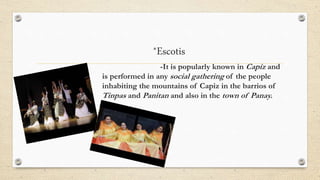 *Escotis
-It is popularly known in Capiz and
is performed in any social gathering of the people
inhabiting the mountains of Capiz in the barrios of
Tinpas and Panitan and also in the town of Panay.
 