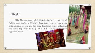 *Singkil
-The Maranao dance called Singkil is in the repertory of all
Filipino dance troupes. In 1958 the Bayanihan Dance troupe started
with a simple version and has since developed it into a theatrical
and stylized spectacle to the point of its becoming the troupe's
signature piece.
 