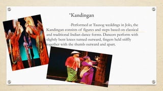 *Kandingan
-Performed at Tausog weddings in Jolo, the
Kandingan consists of figures and steps based on classical
and traditional Indian dance forms. Dancers perform with
slightly bent knees turned outward, fingers held stiffly
together with the thumb outward and apart.
 