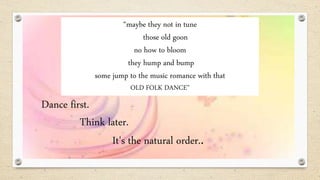 “maybe they not in tune
those old goon
no how to bloom
they hump and bump
some jump to the music romance with that
OLD FOLK DANCE”
Dance first.
Think later.
It's the natural order..
 