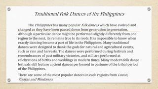 Traditional Folk Dances of the Philippines
The Philippines has many popular folk dances which have evolved and
changed as they have been passed down from generation to generation.
Although a particular dance might be performed slightly differently from one
region to the next, its remains true to its roots. It is impossible to know when
exactly dancing became a part of life in the Philippines. Many traditional
dances were designed to thank the gods for natural and agricultural events,
such as rain and harvests. The dances were performed during festivals and
remembrances of past military victories, and still are performed at
celebrations of births and weddings in modern times. Many modern folk dance
festivals still feature ancient dances performed in costume of the tribal period
of the Philippines.
There are some of the most popular dances in each regions from Luzon,
Visayas and Mindanao.
 