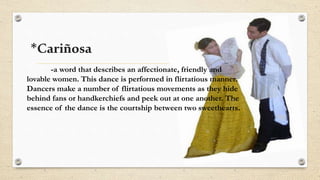 *Cariñosa
-a word that describes an affectionate, friendly and
lovable women. This dance is performed in flirtatious manner.
Dancers make a number of flirtatious movements as they hide
behind fans or handkerchiefs and peek out at one another. The
essence of the dance is the courtship between two sweethearts.
 