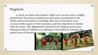 *Maglalatik
-a mock war dance that depicts a fight over coconut meat, a highly-
prized food. The dance is broken into four parts: two devoted to the
battle and two devoted to reconciling. The men of the dance wear
coconut shells as part of their costumes, and they slap them in rhythm
with the music. The Maglalatik is danced in the religious procession
during the fiesta of Biñan as an offering to San Isidro de Labrador, the
patron saint of farmers.
 