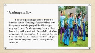*Pandanggo sa Ilaw
-The word pandanggo comes from the
Spanish dance “fandango” characterized with
lively steps and clapping while following a
varying ¾ beat. Pandanggo requires excellent
balancing skill to maintain the stability of three
tinggoy, or oil lamps, placed on head and at the
back of each hand. This famous dance of grace
and balance originated from Lubang Island,
Mindoro.
 