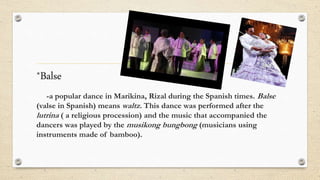 *Balse
-a popular dance in Marikina, Rizal during the Spanish times. Balse
(valse in Spanish) means waltz. This dance was performed after the
lutrina ( a religious procession) and the music that accompanied the
dancers was played by the musikong bungbong (musicians using
instruments made of bamboo).
 