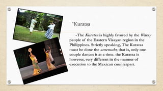 *Kuratsa
-The Kuratsa is highly favored by the Waray
people of the Eastern Visayan region in the
Philippines. Strictly speaking, The Kuratsa
must be done the amenudo; that is, only one
couple dances it at a time. the Kuratsa is
however, very different in the manner of
execution to the Mexican counterpart.
 