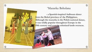 *Mazurka Boholana
- a Spanish-inspired ballroom dance
from the Bohol province of the Philippines.
Although the mazurka is the Polish national dance,
it was wildly popular throughout Europe in the
19th century and even in colonized lands overseas.
 