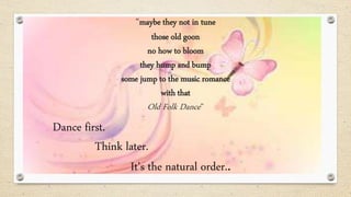 Dance first.
Think later.
It's the natural order..
“maybe they not in tune
those old goon
no how to bloom
they hump and bump
some jump to the music romance
with that
Old Folk Dance”
 