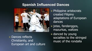 Spanish Influenced Dances
 Dances reflects
Christianity, and
European art and culture
 Philippine aristocrats
created Filipino
adaptations of European
dances
 jotas, fandanggos,
mazurkas, waltzes
 danced by young
socialites to the stringed
music of the rondalla
 