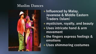 Muslim Dances
 Influenced by Malay,
Javanese & Middle Eastern
Traders (Islam)
 mysticism, royalty, and beauty
 Uses intricate hand & arm
movement
 the fingers express feelings &
emotions
 Uses shimmering costumes
 