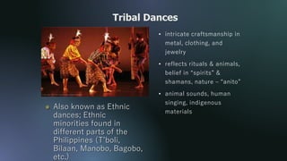 • intricate craftsmanship in
metal, clothing, and
jewelry
• reflects rituals & animals,
belief in “spirits” &
shamans, nature – “anito”
• animal sounds, human
singing, indigenous
materials
Tribal Dances
 Also known as Ethnic
dances; Ethnic
minorities found in
different parts of the
Philippines (T’boli,
Bilaan, Manobo, Bagobo,
etc.)
 