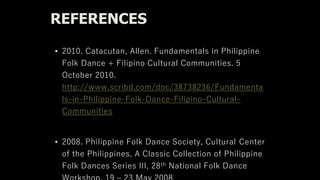 REFERENCES
• 2010. Catacutan, Allen. Fundamentals in Philippine
Folk Dance + Filipino Cultural Communities. 5
October 2010.
http://www.scribd.com/doc/38738236/Fundamenta
ls-in-Philippine-Folk-Dance-Filipino-Cultural-
Communities
• 2008. Philippine Folk Dance Society, Cultural Center
of the Philippines. A Classic Collection of Philippine
Folk Dances Series III, 28th National Folk Dance
 