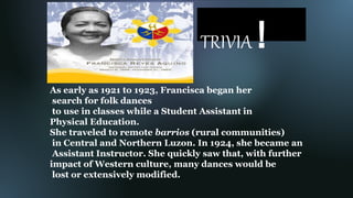 TRIVIA !
As early as 1921 to 1923, Francisca began her
search for folk dances
to use in classes while a Student Assistant in
Physical Education.
She traveled to remote barrios (rural communities)
in Central and Northern Luzon. In 1924, she became an
Assistant Instructor. She quickly saw that, with further
impact of Western culture, many dances would be
lost or extensively modified.
 