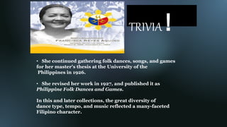 TRIVIA !
• She continued gathering folk dances, songs, and games
for her master's thesis at the University of the
Philippines in 1926.
• She revised her work in 1927, and published it as
Philippine Folk Dances and Games.
In this and later collections, the great diversity of
dance type, tempo, and music reflected a many-faceted
Filipino character.
 