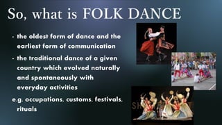 So, what is FOLK DANCE
- the oldest form of dance and the
earliest form of communication
- the traditional dance of a given
country which evolved naturally
and spontaneously with
everyday activities
e.g. occupations, customs, festivals,
rituals
 