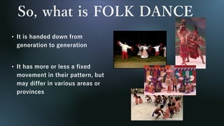 So, what is FOLK DANCE
• It is handed down from
generation to generation
• It has more or less a fixed
movement in their pattern, but
may differ in various areas or
provinces
 