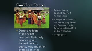 Cordillera Dances
• Bontoc, Ifugao,
Benguet, Apayo, &
Kalinga tribes
• a people whose way of
life existed long before
any Spaniard or other
foreigners stepped foot
on the Philippines
• Gongs, ganza
 Dances reflects
rituals which
celebrate their daily
lives - a good
harvest, health,
peace, war, and other
symbols of living
 