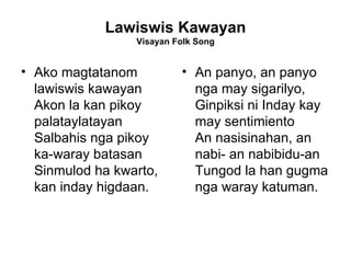 Lawiswis Kawayan Visayan Folk Song Ako magtatanom lawiswis kawayan  Akon la kan pikoy palataylatayan  Salbahis nga pikoy ka-waray batasan  Sinmulod ha kwarto, kan inday higdaan.  An panyo, an panyo nga may sigarilyo,  Ginpiksi ni Inday kay may sentimiento  An nasisinahan, an nabi- an nabibidu-an  Tungod la han gugma nga waray katuman.  