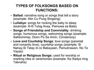 TYPES OF FOLKSONGS BASED ON FUNCTIONS: Ballad : narrative song or songs that tell a story (example: Atin Cu Pung Singsing) Lullabye : songs for rocking the baby to sleep (example: Ili-Ili Tulog Anay, Pamuwa sa Bata) Songs of Friendship and Conviviality : drinking songs, humorous songs, welcoming songs (example: Salidummay, Doon Po Sa Amin, Condansoy) Love and Courtship Songs : love songs (parental and romantic love), courtship songs (example: Si Nanay,Si Tatay di co Babayaan, Pamulinawen, No Te Vayas) Ritual or Religious Songs:  used for worship or marking rites or ceremonies (example: Ka Sadya ning Taknaha) 