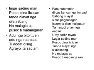 lugar sadino man Pusoc dina liclican  tanda niayat nga silalasbang No malagip ca  pusoc ti mabangaran. Adu nga bitbittuen  adu nga rosrosas Ti addat disug Agrayo ita sadiam Panunotemman di cas kenca nga limtuad Sabong ni ayat sica't pagpasagac. Issem ta diac malipatan Ta nasudi unay nga nagan Uray sadin tayan Lugar sadino man Pusoc dina liclican Tanda niayat nga silalasbang No malagip ca Pusoc ti mabanga ran 