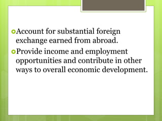 Account for substantial foreign
exchange earned from abroad.
Provide income and employment
opportunities and contribute in other
ways to overall economic development.
 