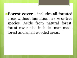 Forest cover - includes all forested
areas without limitation in size or tree
species. Aside from natural forest,
forest cover also includes man-made
forest and small wooded areas.
 
