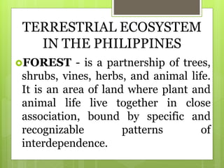 TERRESTRIAL ECOSYSTEM
IN THE PHILIPPINES
FOREST - is a partnership of trees,
shrubs, vines, herbs, and animal life.
It is an area of land where plant and
animal life live together in close
association, bound by specific and
recognizable patterns of
interdependence.
 
