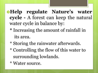 Help regulate Nature’s water
cycle - A forest can keep the natural
water cycle in balance by:
* Increasing the amount of rainfall in
its area.
* Storing the rainwater afterwards.
* Controlling the flow of this water to
surrounding lowlands.
* Water source.
 