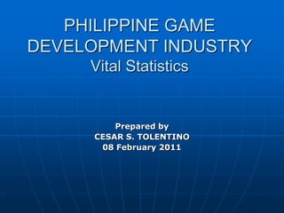 PHILIPPINE GAME
DEVELOPMENT INDUSTRY
     Vital Statistics


         Prepared by
     CESAR S. TOLENTINO
      08 February 2011
 