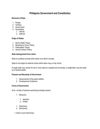 Philippine Government and Constitution
Elements of State
1. People
2. Territory
3. Government
4. Sovereignty
1. internal
2. external
Origin of States
1. Devine Right Theory
2. Necessity or Force Theory
3. Paternalistic Theory
4. Social Contract Theory
State distinguished from nation
State is a political concept while nation is an ethnic concept.
State is not subject to external control while nation may or may not be.
A single state may consist of one or more nations or people and conversely, a singlenation may be made
up of several states.
Purpose and Necessity of Government
1. Advancement of the public welfare
2. Consequence of absence
Forms of Government
As to number of persons exercising sovereign powers:
1. Monarchy
1. absolute
2. limited
1. Aristocracy
2. Democracy
1. direct or pure democracy
 