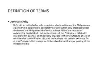 DEFINITION OF TERMS
• Domestic Entity
• Refers to an individual or sole proprietor who is a citizen of the Philippines or
a partnership, corporation, cooperative or association duly organized under
the laws of the Philippines ad of which at least 75% of the interest or
outstanding capital stocks belong to citizens of the Philippines, habitually
established in business and habitually engaged in the manufacture or sale of
merchandise covered by his bid, and the business has been in existence for
at least 5 consecutive years prior to the advertisement and/or posting of the
Invitation to Bid
 