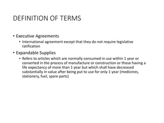 DEFINITION OF TERMS
• Executive Agreements
• International agreement except that they do not require legislative
ratification
• Expandable Supplies
• Refers to articles which are normally consumed in use within 1 year or
converted in the process of manufacture or construction or those having a
life expectancy of more than 1 year but which shall have decreased
substantially in value after being put to use for only 1 year (medicines,
stationery, fuel, spare parts)
 
