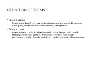 DEFINITION OF TERMS
• Foreign Grants
• Refers to grants with no repayment obligations and are provided in monetary
form, goods, works and consultancy services, among others
• Foreign Loans
• Refers to loans, credits, indebtedness with private foreign banks or with
foreign governments, agencies, or instrumentalities of such foreign
governments, foreign financial institutions or other international organization
 