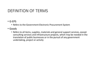 DEFINITION OF TERMS
• G-EPS
• Refers to the Government Electronic Procurement System
• Goods
• Refers to all items, supplies, materials and general support services, except
consulting services and infrastructure projects, which may be needed in the
translation of public businesses or in the pursuit of any government
undertaking, project or activity
 