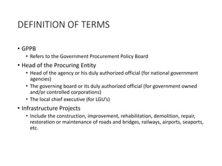 DEFINITION OF TERMS
• GPPB
• Refers to the Government Procurement Policy Board
• Head of the Procuring Entity
• Head of the agency or his duly authorized official (for national government
agencies)
• The governing board or its duly authorized official (for government owned
and/or controlled corporations)
• The local chief executive (for LGU’s)
• Infrastructure Projects
• Include the construction, improvement, rehabilitation, demolition, repair,
restoration or maintenance of roads and bridges, railways, airports, seaports,
etc.
 