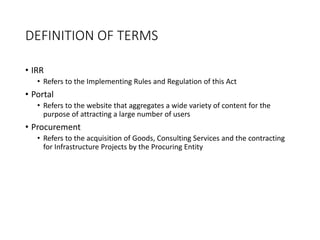 DEFINITION OF TERMS
• IRR
• Refers to the Implementing Rules and Regulation of this Act
• Portal
• Refers to the website that aggregates a wide variety of content for the
purpose of attracting a large number of users
• Procurement
• Refers to the acquisition of Goods, Consulting Services and the contracting
for Infrastructure Projects by the Procuring Entity
 