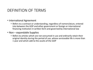 DEFINITION OF TERMS
• International Agreement
• Refers to a contract or understanding, regardless of nomenclature, entered
into between the GOP and other government or foreign or international
financing institution in written form and governed by international law
• Non – expandable Supplies
• Refers to articles which are not consumed in use and ordinarily retain their
original identity during the period of use, whose serviceable life is more than
1 year and which add to the assets of the GOP
 