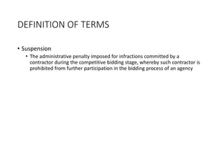 DEFINITION OF TERMS
• Suspension
• The administrative penalty imposed for infractions committed by a
contractor during the competitive bidding stage, whereby such contractor is
prohibited from further participation in the bidding process of an agency
 