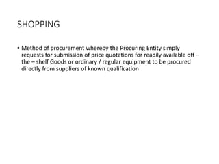 SHOPPING
• Method of procurement whereby the Procuring Entity simply
requests for submission of price quotations for readily available off –
the – shelf Goods or ordinary / regular equipment to be procured
directly from suppliers of known qualification
 