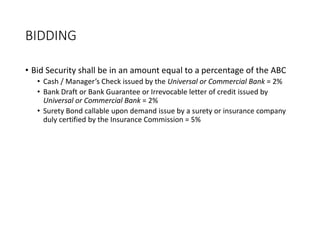 BIDDING
• Bid Security shall be in an amount equal to a percentage of the ABC
• Cash / Manager’s Check issued by the Universal or Commercial Bank = 2%
• Bank Draft or Bank Guarantee or Irrevocable letter of credit issued by
Universal or Commercial Bank = 2%
• Surety Bond callable upon demand issue by a surety or insurance company
duly certified by the Insurance Commission = 5%
 