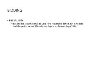 BIDDING
• BID VALIDITY
• Bids and bid securities shall be valid for a reasonable period, but in no case
shall the period exceed 120 calendar days from the opening of bids.
 