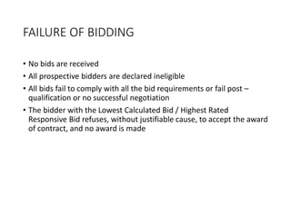 FAILURE OF BIDDING
• No bids are received
• All prospective bidders are declared ineligible
• All bids fail to comply with all the bid requirements or fail post –
qualification or no successful negotiation
• The bidder with the Lowest Calculated Bid / Highest Rated
Responsive Bid refuses, without justifiable cause, to accept the award
of contract, and no award is made
 