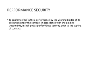 PERFORMANCE SECURITY
• To guarantee the faithful performance by the winning bidder of its
obligation under the contract in accordance with the Bidding
Documents, it shall post a performance security prior to the signing
of contract
 