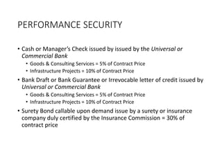 PERFORMANCE SECURITY
• Cash or Manager’s Check issued by issued by the Universal or
Commercial Bank
• Goods & Consulting Services = 5% of Contract Price
• Infrastructure Projects = 10% of Contract Price
• Bank Draft or Bank Guarantee or Irrevocable letter of credit issued by
Universal or Commercial Bank
• Goods & Consulting Services = 5% of Contract Price
• Infrastructure Projects = 10% of Contract Price
• Surety Bond callable upon demand issue by a surety or insurance
company duly certified by the Insurance Commission = 30% of
contract price
 