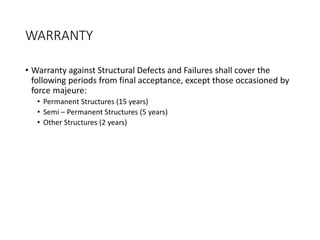 WARRANTY
• Warranty against Structural Defects and Failures shall cover the
following periods from final acceptance, except those occasioned by
force majeure:
• Permanent Structures (15 years)
• Semi – Permanent Structures (5 years)
• Other Structures (2 years)
 