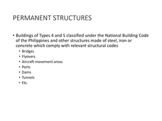PERMANENT STRUCTURES
• Buildings of Types 4 and 5 classified under the National Building Code
of the Philippines and other structures made of steel, iron or
concrete which comply with relevant structural codes
• Bridges
• Flyovers
• Aircraft movement areas
• Ports
• Dams
• Tunnels
• Etc.
 