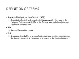 DEFINITION OF TERMS
• Approved Budget for the Contract (ABC)
• Refers to the budget for the contract duly approved by the Head of the
Procuring Entity, as provided for in the General Appropriations Act and/or
continuing appropriations
• BAC
• Bids and Awards Committee
• Bid
• Refers to a signed offer or proposal submitted by a supplier, manufacturer,
distributor, contractor or consultant in response to the Bidding Documents
 